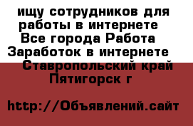 ищу сотрудников для работы в интернете - Все города Работа » Заработок в интернете   . Ставропольский край,Пятигорск г.